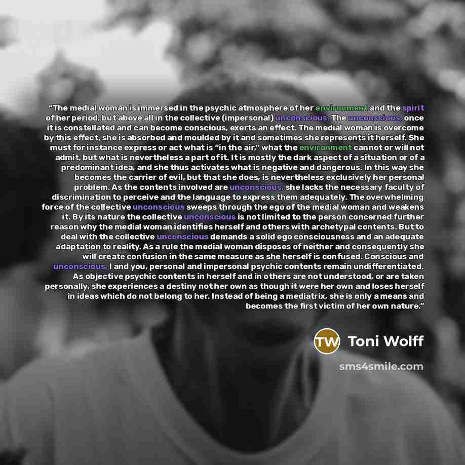 “The medial woman is immersed in the psychic atmosphere of her environment and the spirit of her period, but above all in the collective (impersonal) unconscious. The unconscious, once it is constellated and can become conscious, exerts an effect. The medial woman is overcome by this effect, she is…” quote by Toni Wolff