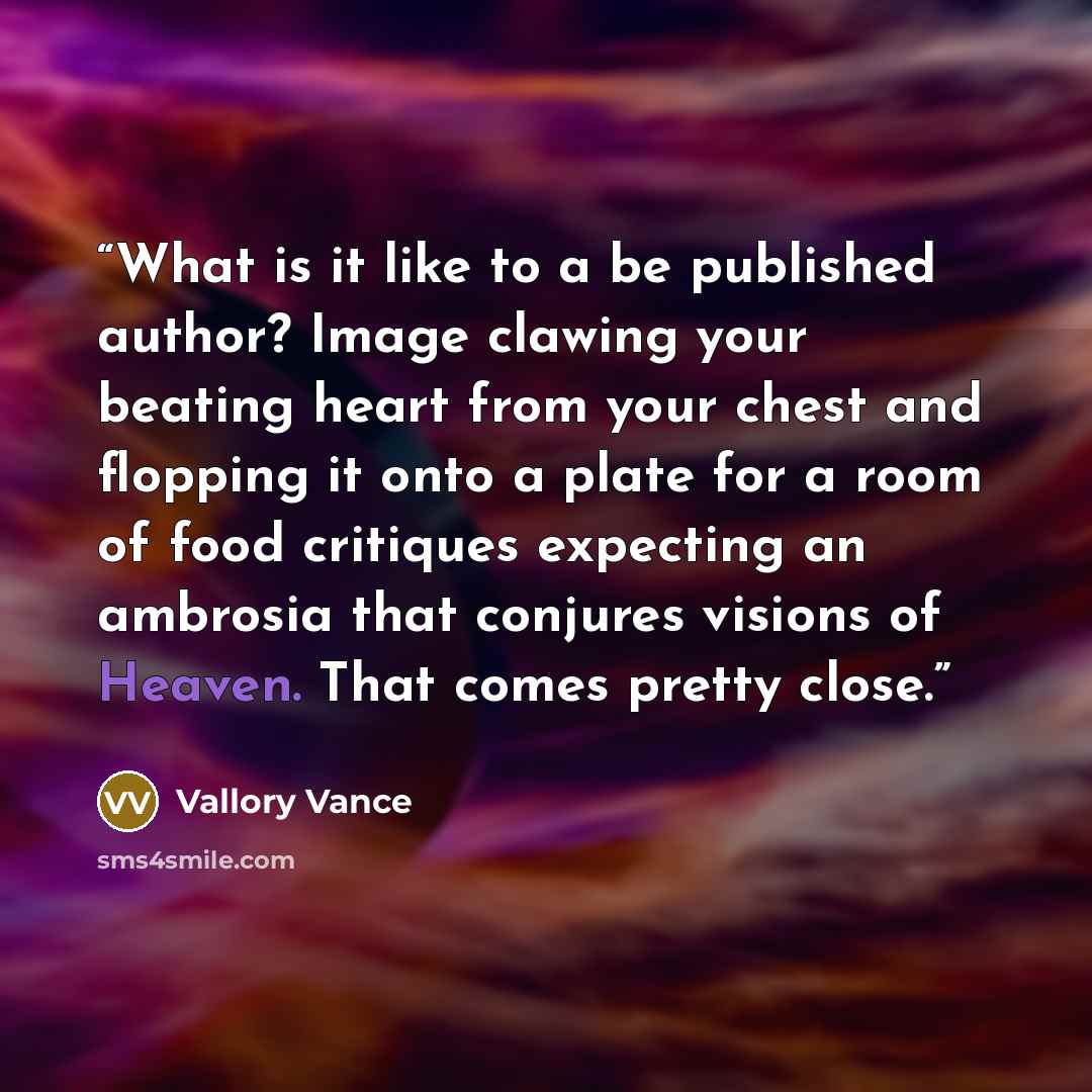 “What is it like to a be published author? Image clawing your beating heart from your chest and flopping it onto a plate for a room of food critiques expecting an ambrosia that conjures visions of Heaven. That comes pretty close.” quote by Vallory Vance