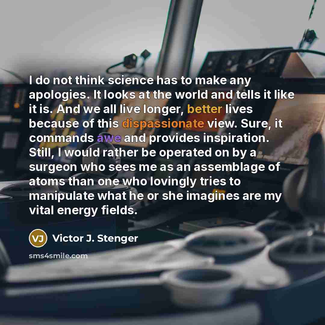 “I do not think science has to make any apologies. It looks at the world and tells it like it is. And we all live longer, better lives because of this dispassionate view. Sure, it commands awe and provides inspiration. Still, I would rather be operated on by a surgeon who sees me as an assemblage…” quote by Victor J. Stenger