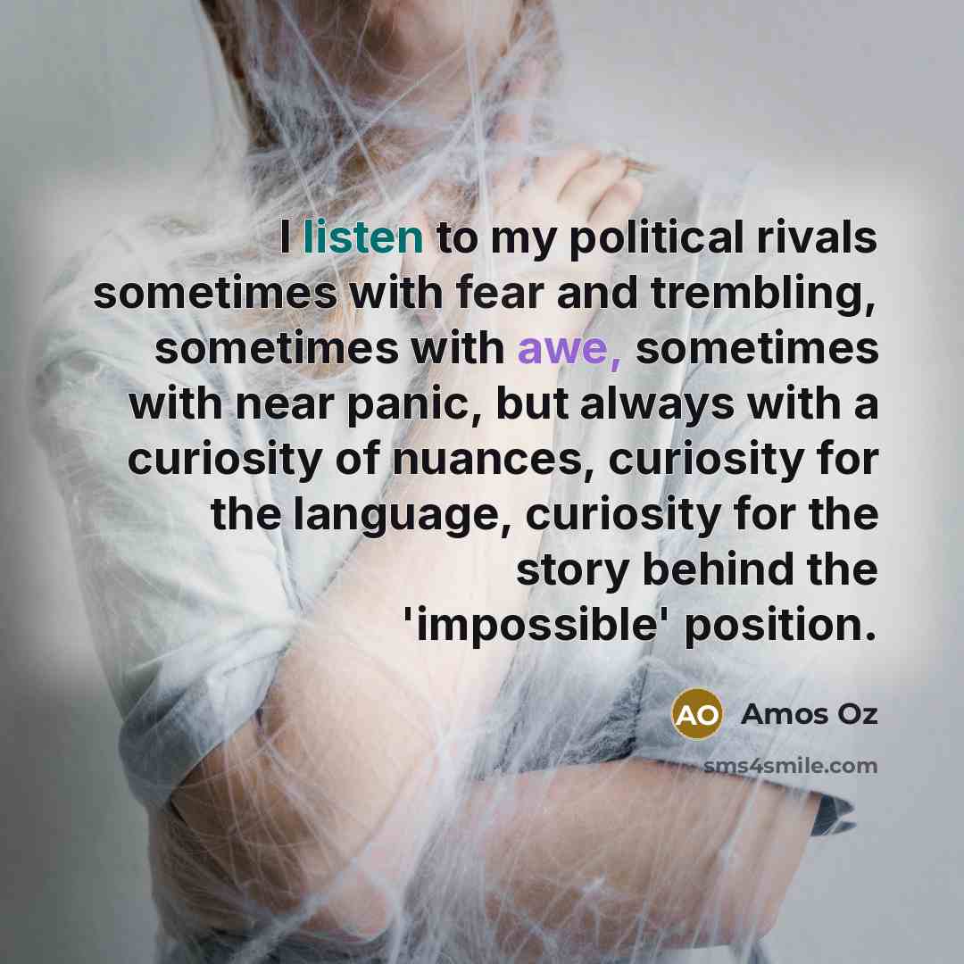 “I listen to my political rivals sometimes with fear and…” quote by Amos Oz