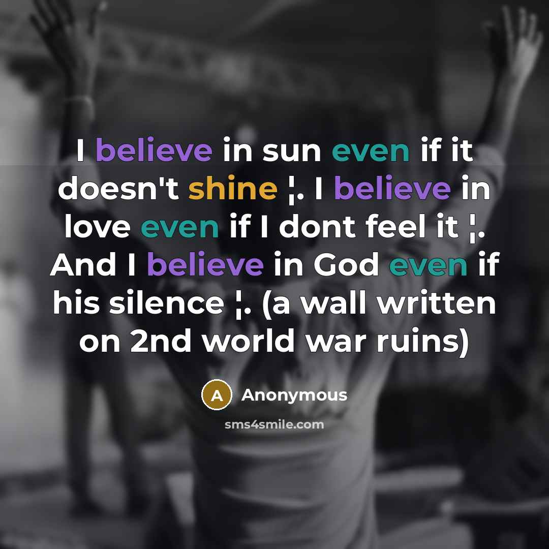 “I believe in sun even if it doesn't shine ¦. I believe in love even if I dont feel it ¦. And I believe in God even if his silence ¦. (a wall written on 2nd world war ruins)” quote by Anonymous