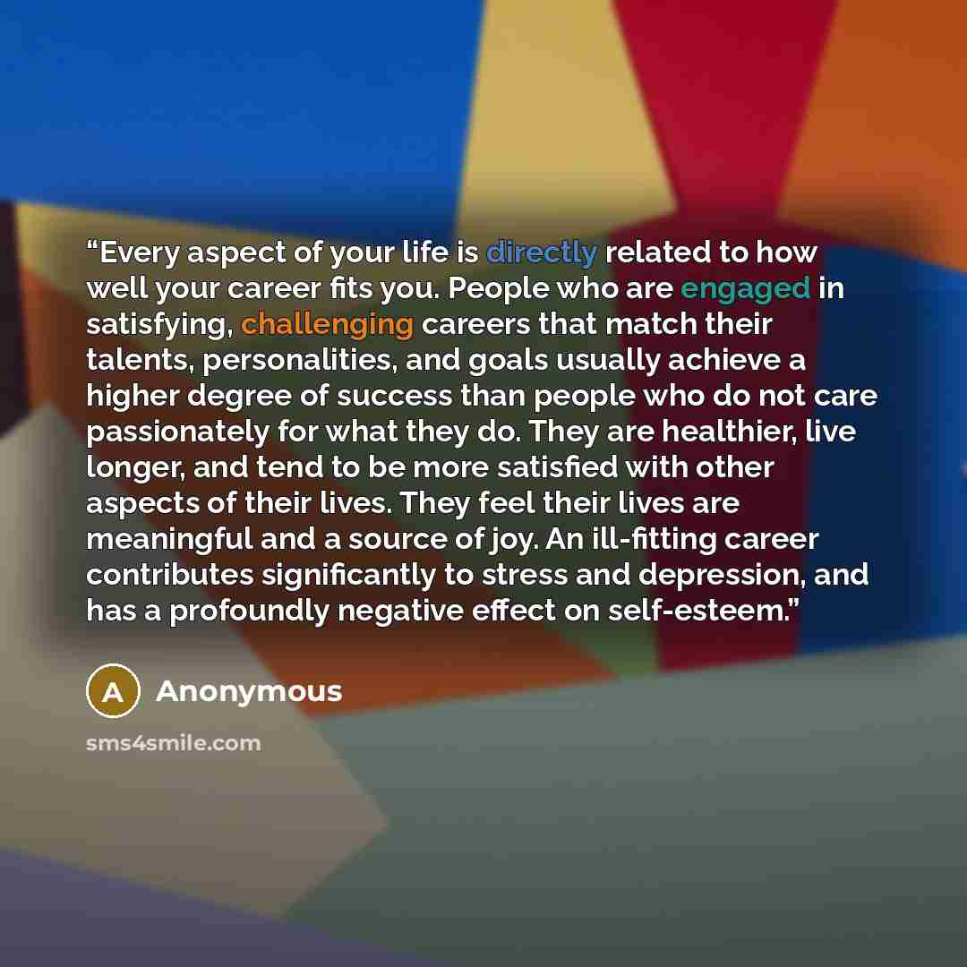 “Every aspect of your life is directly related to how well your career fits you. People who are engaged in satisfying, challenging careers that match their talents, personalities, and goals usually achieve a higher degree of success than people who do not care passionately for what they do. They…” quote by Anonymous
