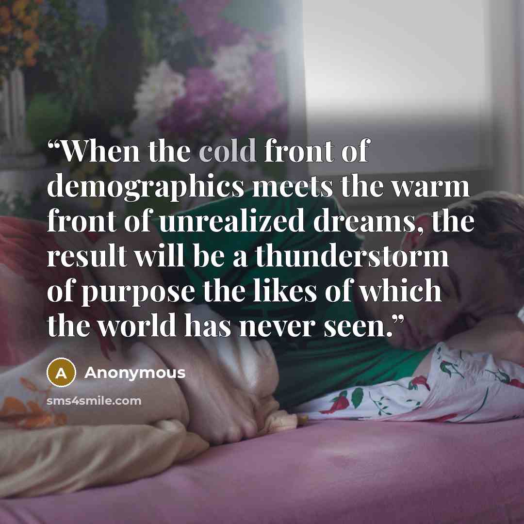 “When the cold front of demographics meets the warm front of unrealized dreams, the result will be a thunderstorm of purpose the likes of which the world has never seen.” quote by Anonymous