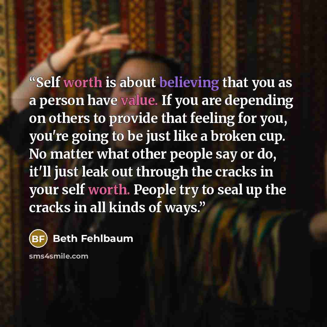 “Self worth is about believing that you as a person have value. If you are depending on others to provide that feeling for you, you're going to be just like a broken cup. No matter what other people say or do, it'll just leak out through the cracks in your self worth. People try to seal up the…” quote by Beth Fehlbaum