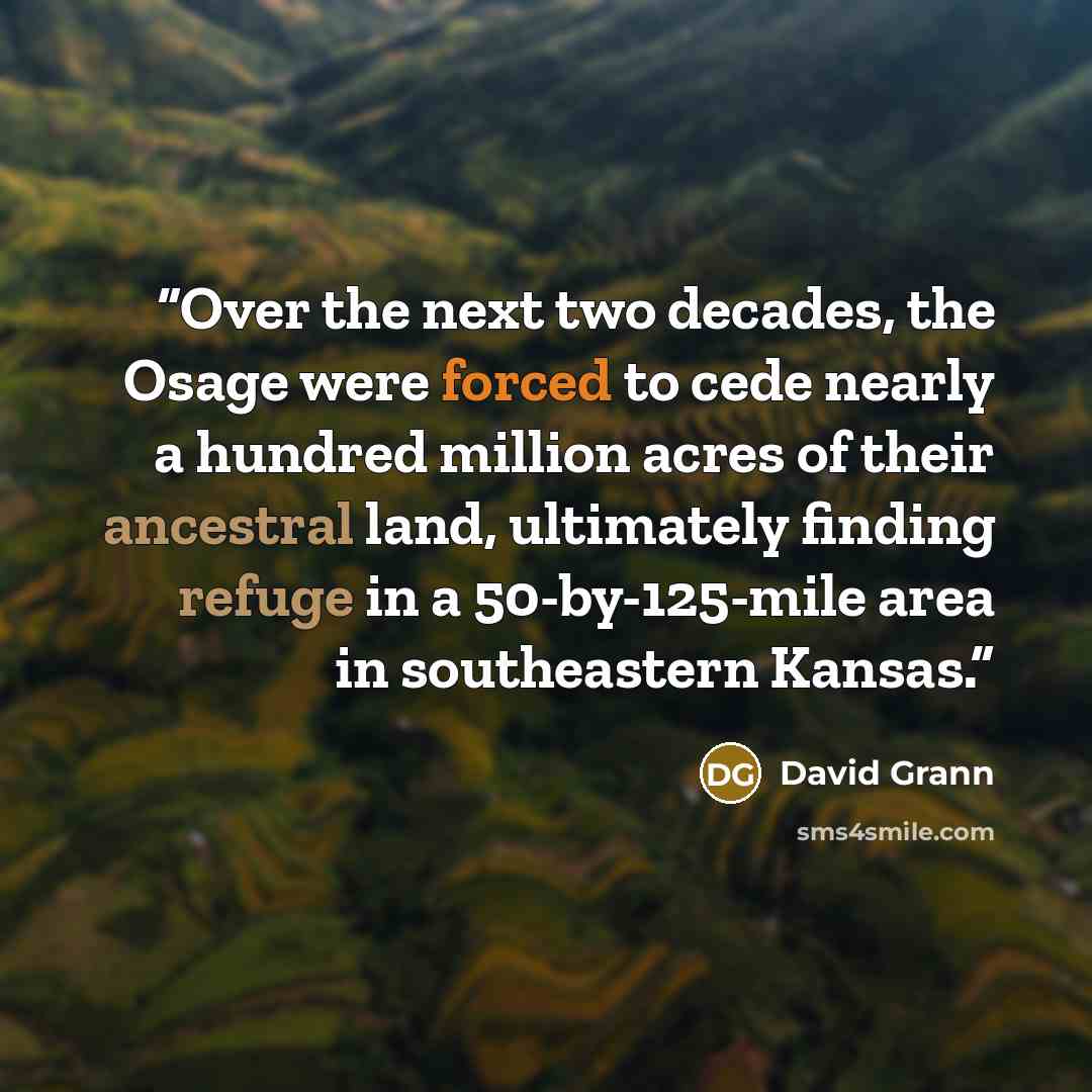 “Over the next two decades, the Osage were forced to cede nearly a hundred million acres of their ancestral land, ultimately finding refuge in a 50-by-125-mile area in southeastern Kansas.” quote by David Grann