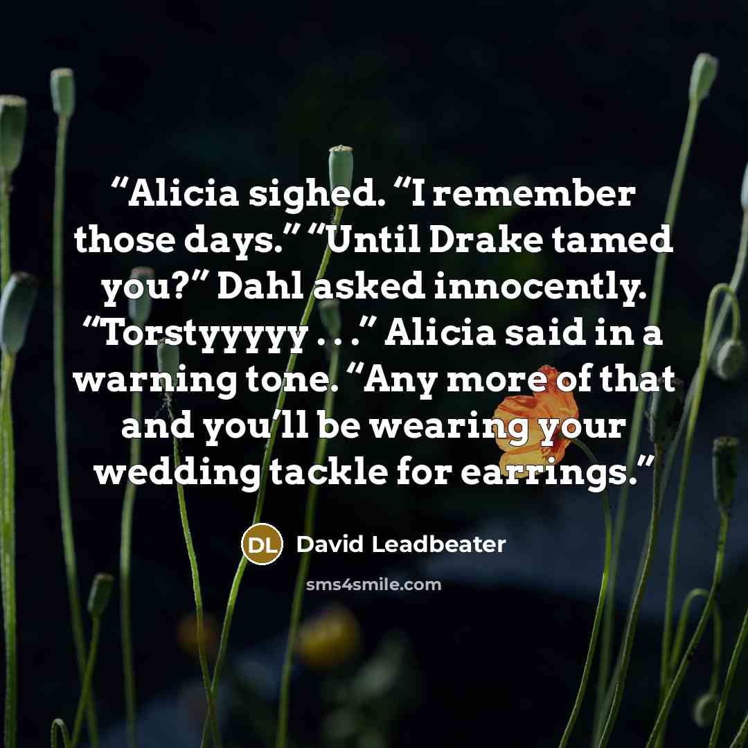“Alicia sighed. “I remember those days.” “Until Drake tamed you?” Dahl asked innocently. “Torstyyyyy . . .” Alicia said in a warning tone. “Any more of that and you’ll be wearing your wedding tackle for earrings.” quote by David Leadbeater
