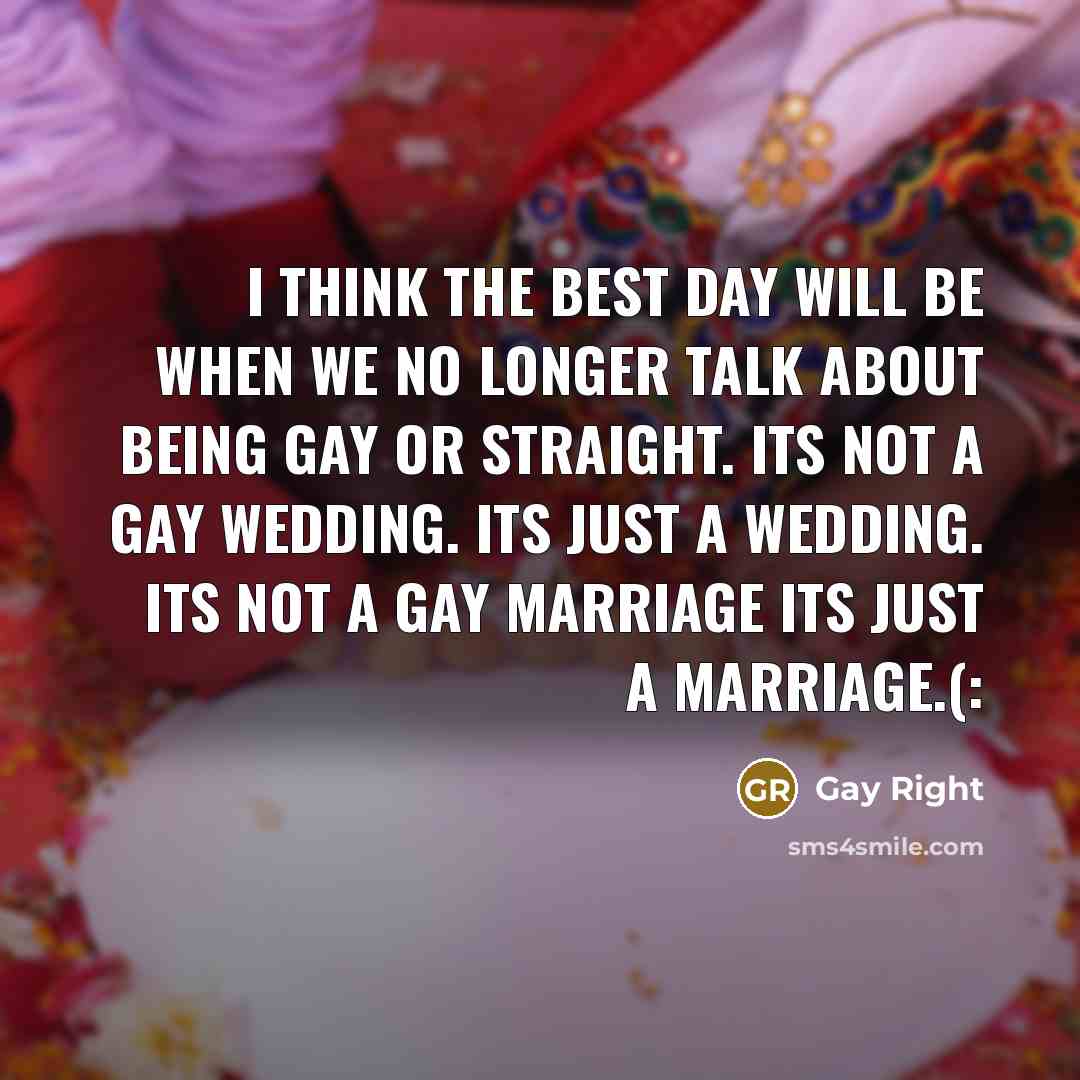 “I think the best day will be when we no longer talk about being gay or straight. Its not a gay wedding. Its just a wedding. Its not a gay marriage its just a marriage.(:” quote by Gay Right