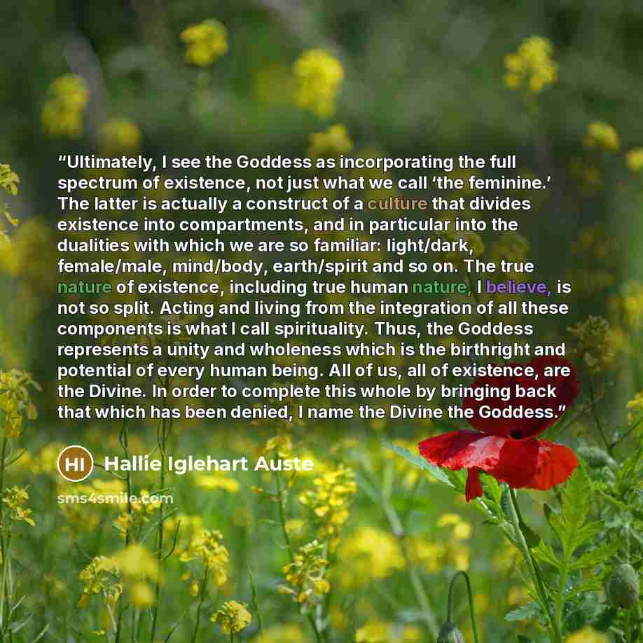 “Ultimately, I see the Goddess as incorporating the full spectrum of existence, not just what we call ‘the feminine.’ The latter is actually a construct of a culture that divides existence into compartments, and in particular into the dualities with which we are so familiar: light/dark…” quote by Hallie Iglehart Auste