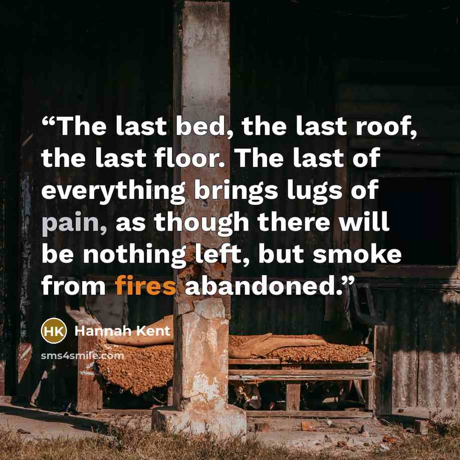 “The last bed, the last roof, the last floor. The last of everything brings lugs of pain, as though there will be nothing left, but smoke from fires abandoned.” quote by Hannah Kent