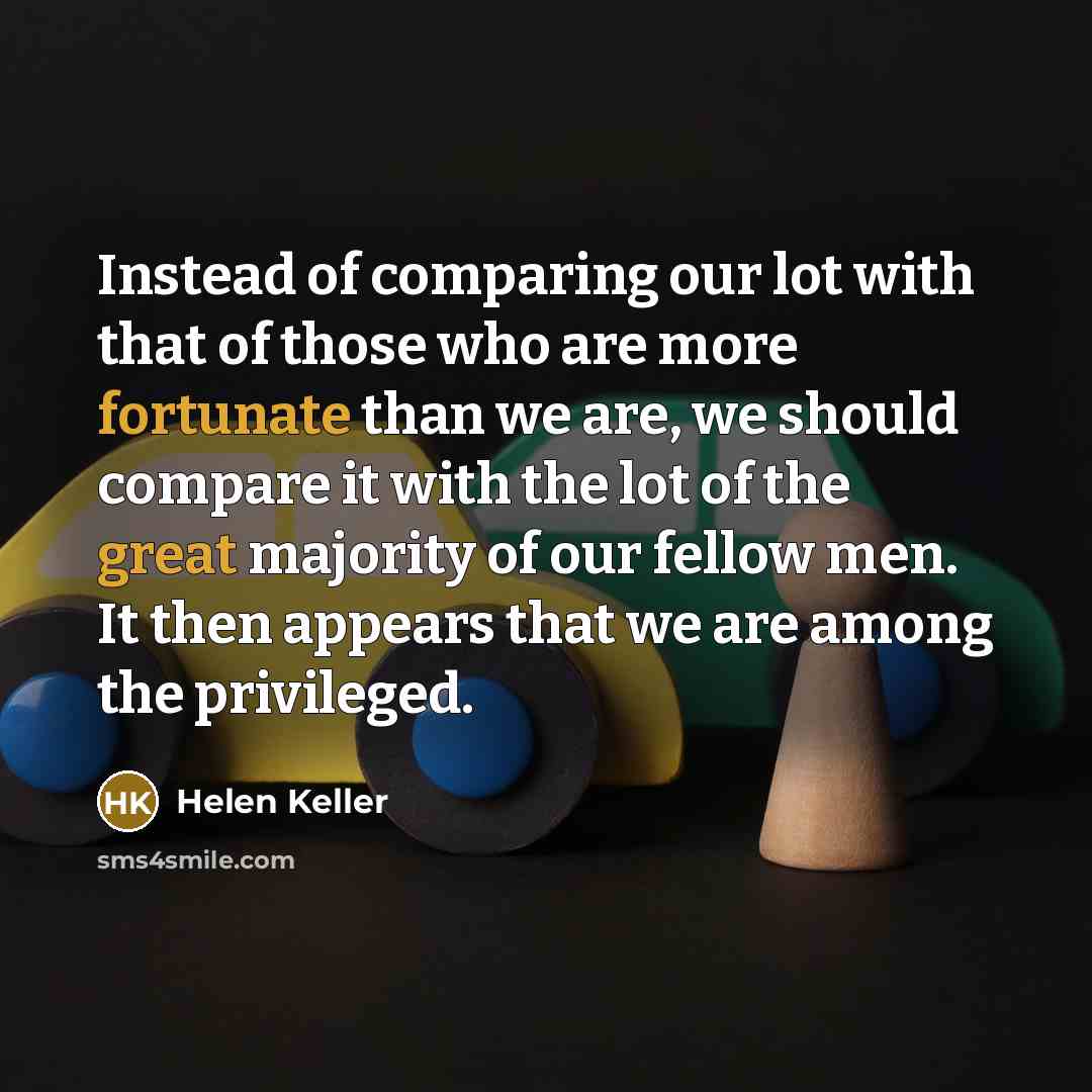 “Instead of comparing our lot with that of those who are more fortunate than we are, we should compare it with the lot of the great majority of our fellow men. It then appears that we are among the privileged.” quote by Helen Keller