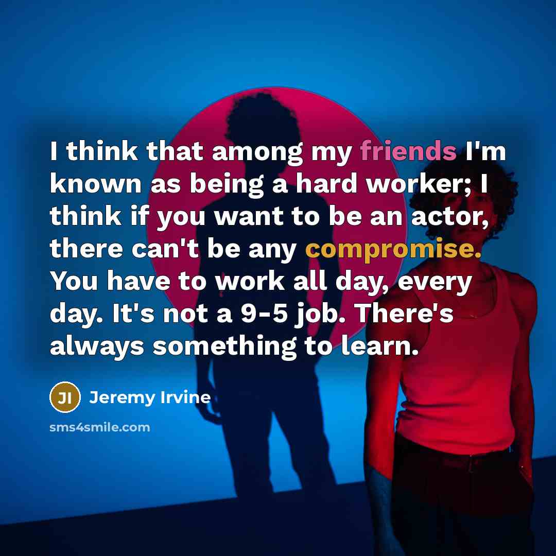 “I think that among my friends I'm known as being a hard worker; I think if you want to be an actor, there can't be any compromise. You have to work all day, every day. It's not a 9-5 job. There's always something to learn.” quote by Jeremy Irvine