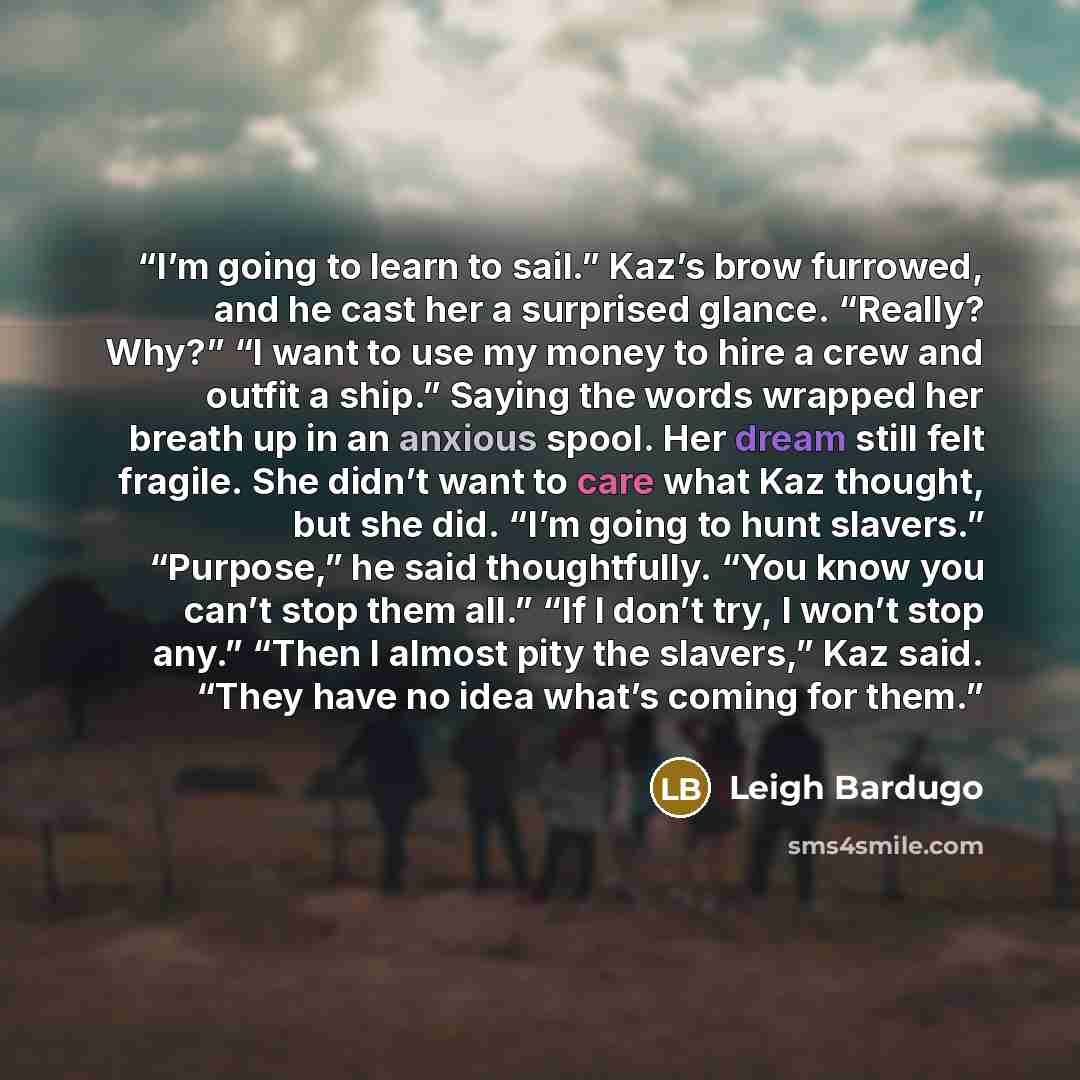 “I’m going to learn to sail.” Kaz’s brow furrowed, and he cast her a surprised glance. “Really? Why?” “I want to use my money to hire a crew and outfit a ship.” Saying the words wrapped her breath up in an anxious spool. Her dream still felt fragile. She didn’t want to care what Kaz thought, but…” quote by Leigh Bardugo