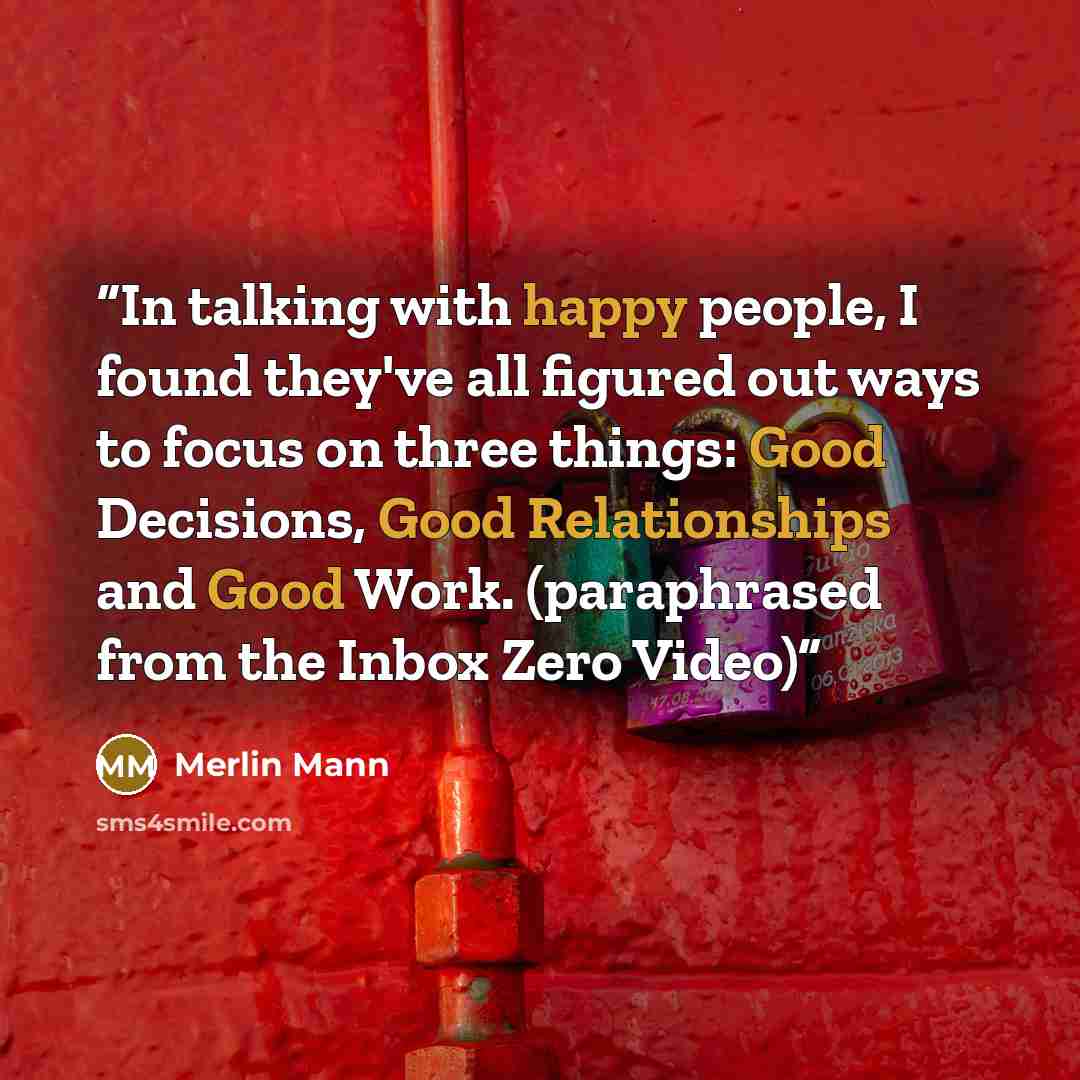 “In talking with happy people, I found they've all figured out ways to focus on three things: Good Decisions, Good Relationships and Good Work. (paraphrased from the Inbox Zero Video)” quote by Merlin Mann