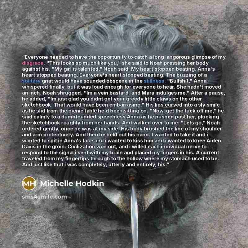 “Everyone needed to have the opportunity to catch a long langorous glimpse of my disgrace. "This looks so much like you," she said to Noah pressing her body against his. "My girl is talented," Noah said. My heart stopped beating. Anna's heart stopped beating. Everyone's heart stopped beating. The…” quote by Michelle Hodkin