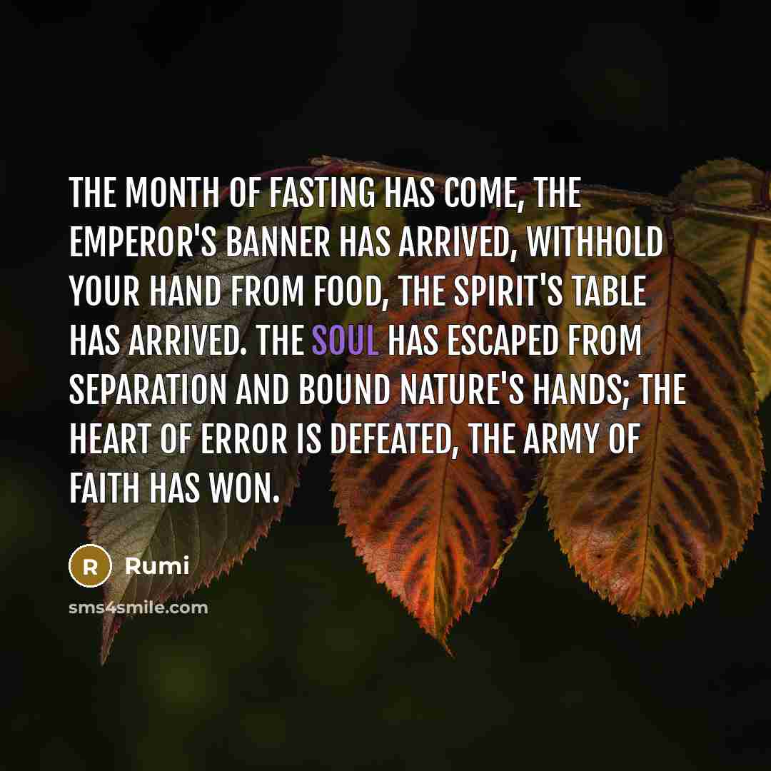 “The month of fasting has come, the emperor's banner has arrived, withhold your hand from food, the spirit's table has arrived. The soul has escaped from separation and bound nature's hands; the heart of error is defeated, the army of faith has won.” quote by Rumi