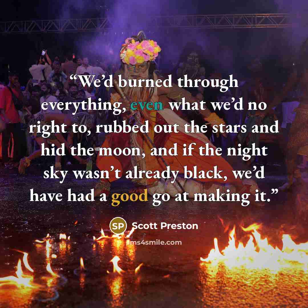 “We’d burned through everything, even what we’d no right to, rubbed out the stars and hid the moon, and if the night sky wasn’t already black, we’d have had a good go at making it.” quote by Scott Preston