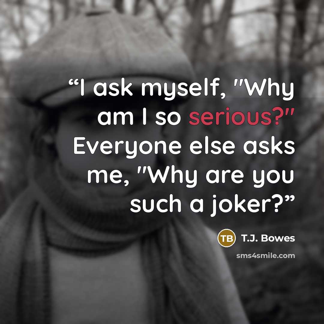 “I ask myself, "Why am I so serious?" Everyone else asks me, "Why are you such a joker?” quote by T.J. Bowes