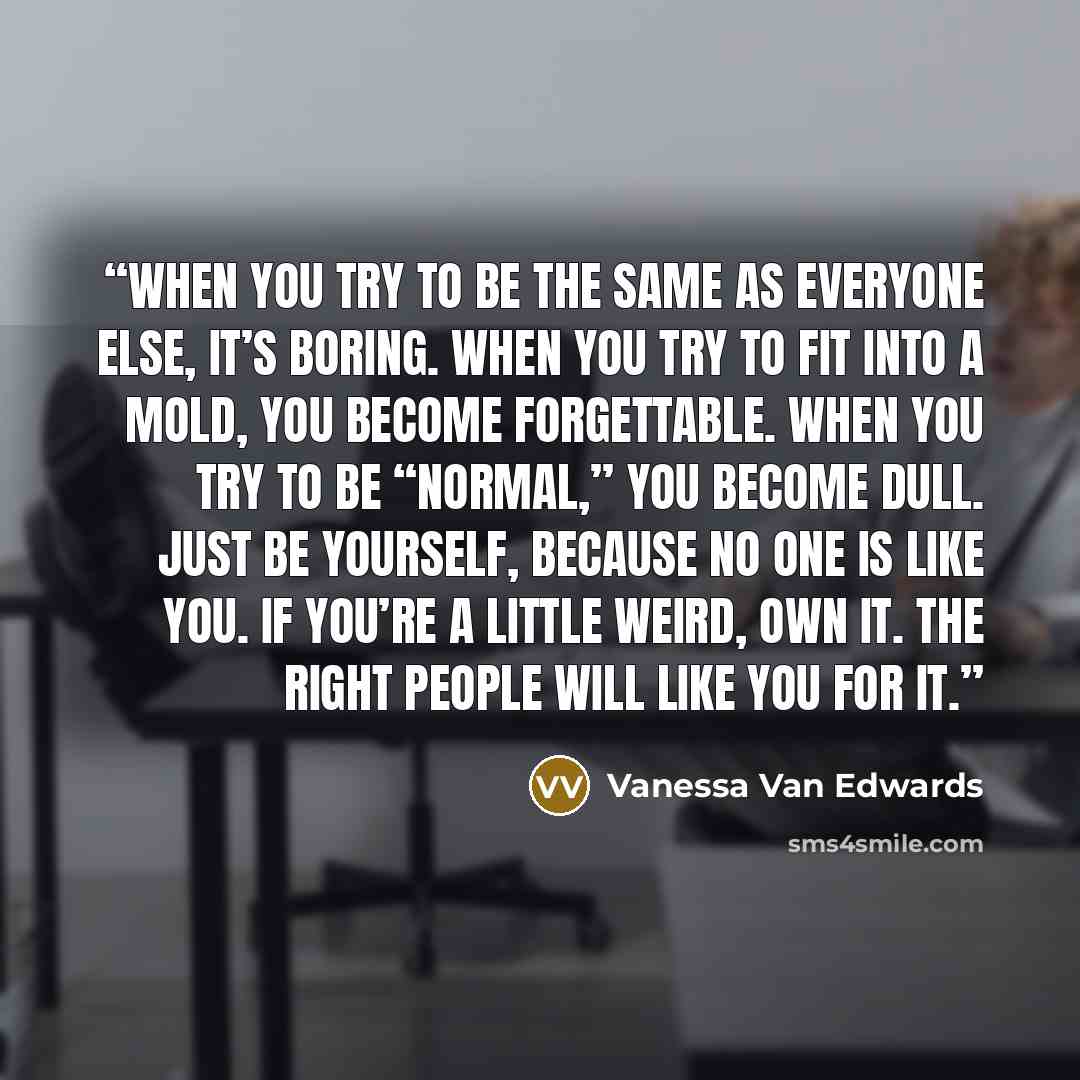 “When you try to be the same as everyone else, it’s boring. When you try to fit into a mold, you become forgettable. When you try to be “normal,” you become dull. Just be yourself, because no one is like you. If you’re a little weird, own it. The right people will like you for it.” quote by Vanessa Van Edwards