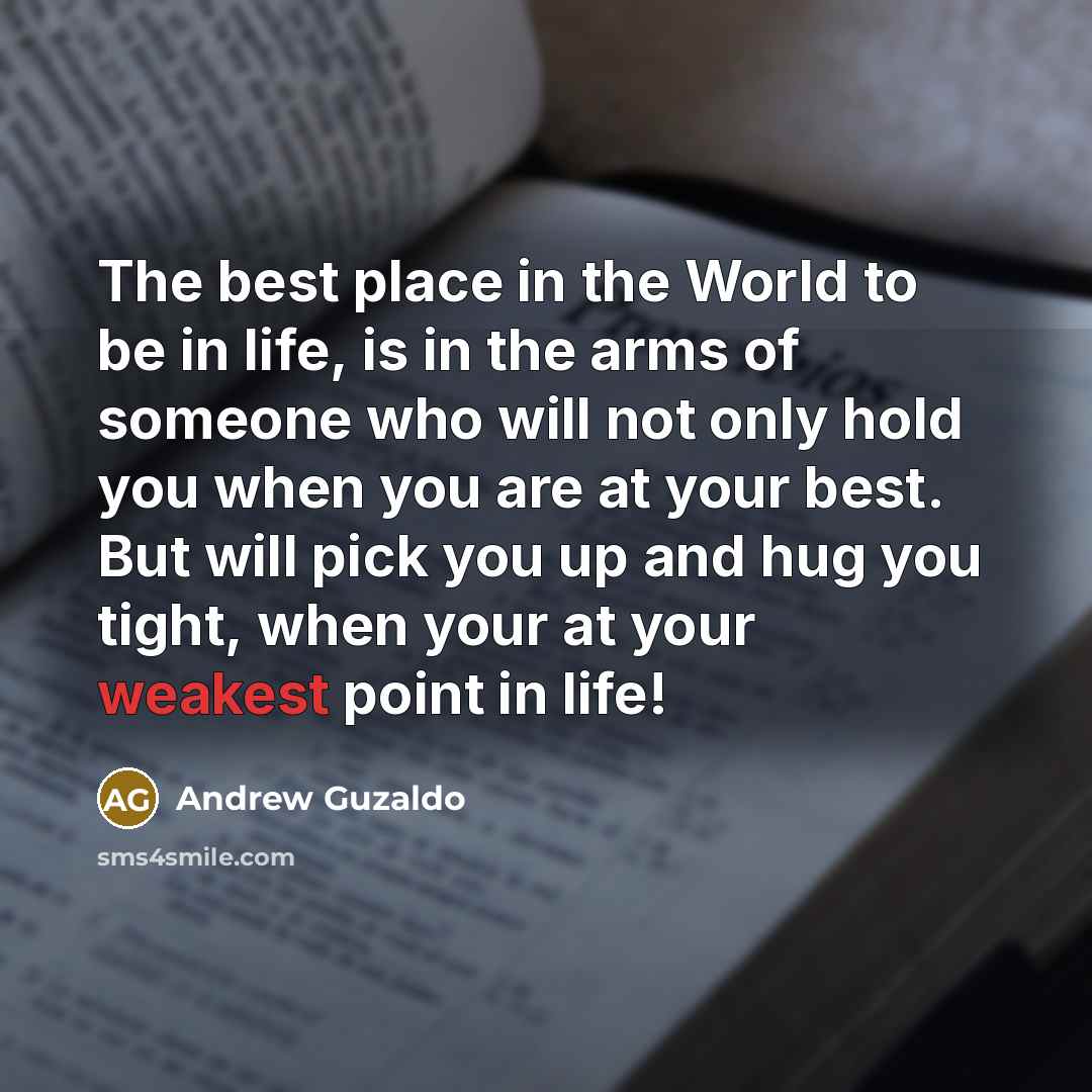 “The best place in the World to be in life, is in the arms of someone who will not only hold you when you are at your best. But will pick you up and hug you tight, when your at your weakest point in life!” quote by Andrew Guzaldo