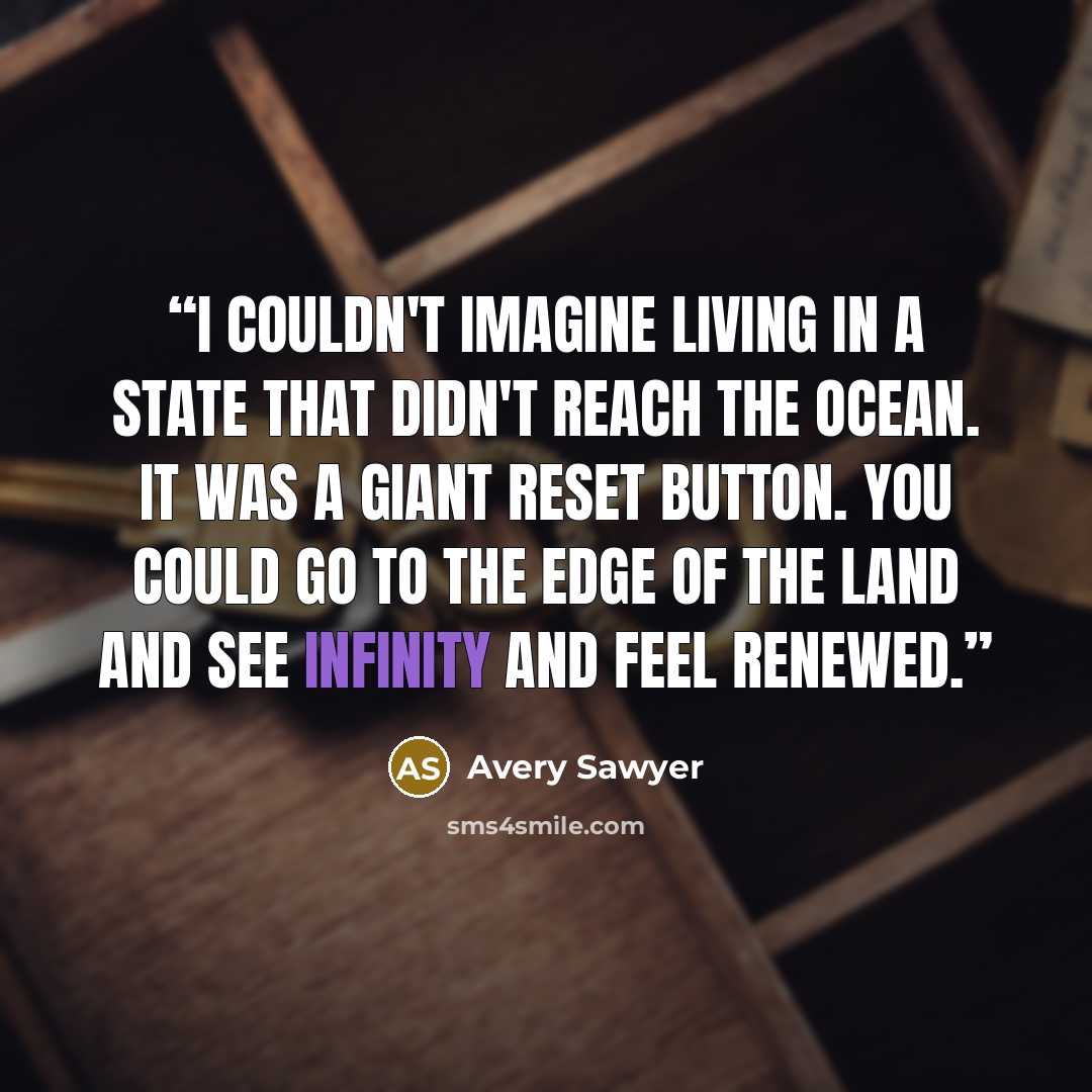 “I couldn't imagine living in a state that didn't reach the ocean. It was a giant reset button. You could go to the edge of the land and see infinity and feel renewed.” quote by Avery Sawyer