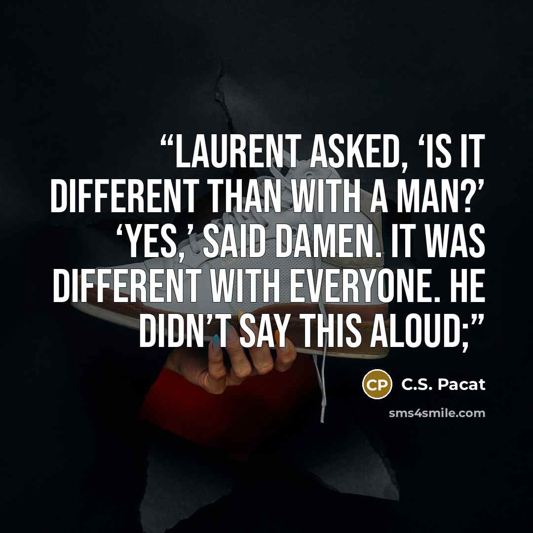 “Laurent asked, ‘Is it different than with a man?’ ‘Yes,’ said Damen. It was different with everyone. He didn’t say this aloud;” quote by C.S. Pacat