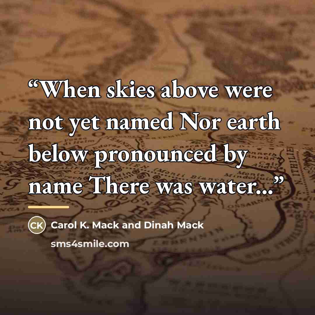 “When skies above were not yet named Nor earth below pronounced by name There was water...” quote by Carol K. Mack and Dinah Mack