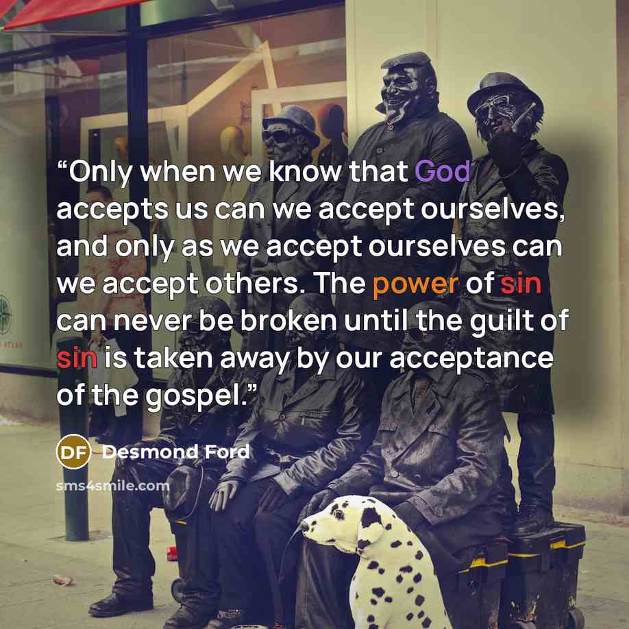 “Only when we know that God accepts us can we accept ourselves, and only as we accept ourselves can we accept others. The power of sin can never be broken until the guilt of sin is taken away by our acceptance of the gospel.” quote by Desmond Ford