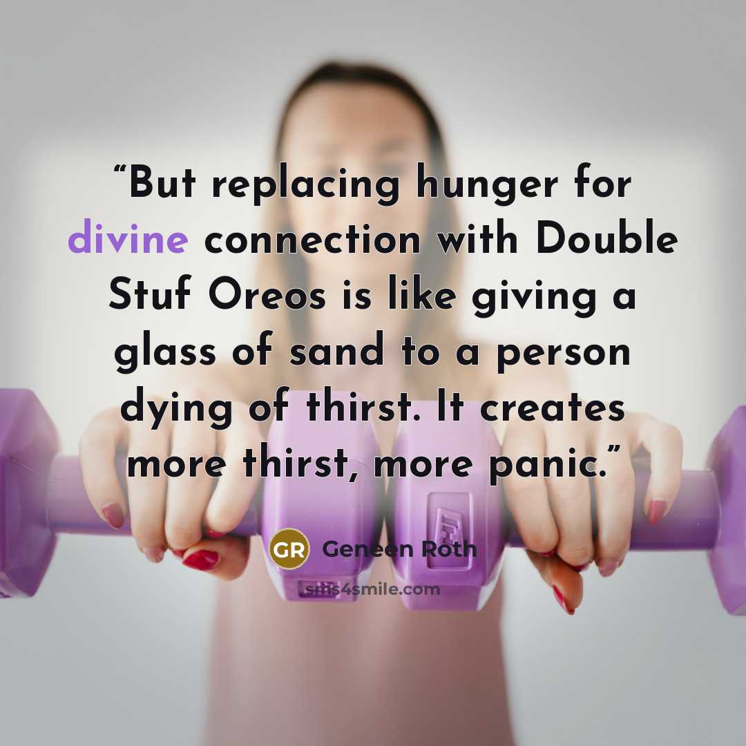 “But replacing hunger for divine connection with Double Stuf Oreos is like giving a glass of sand to a person dying of thirst. It creates more thirst, more panic.” quote by Geneen Roth