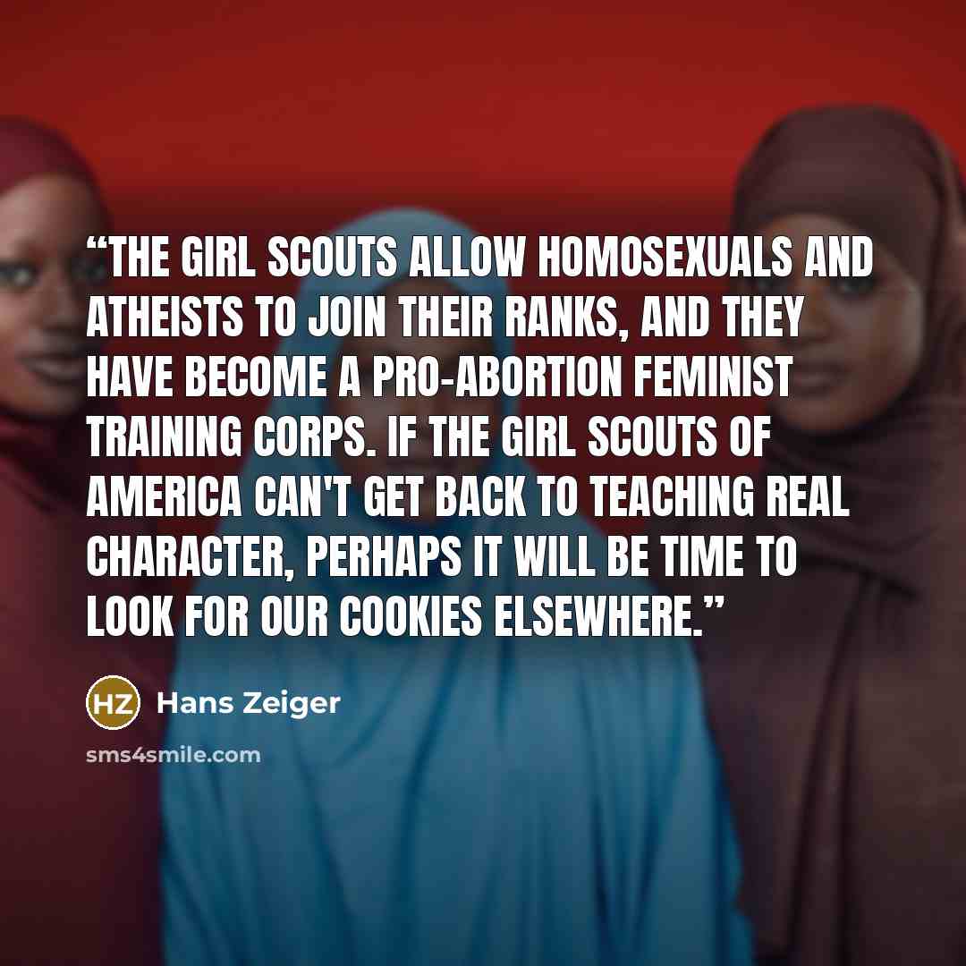“The Girl Scouts allow homosexuals and atheists to join their ranks, and they have become a pro-abortion feminist training corps. If the Girl Scouts of America can't get back to teaching real character, perhaps it will be time to look for our cookies elsewhere.” quote by Hans Zeiger