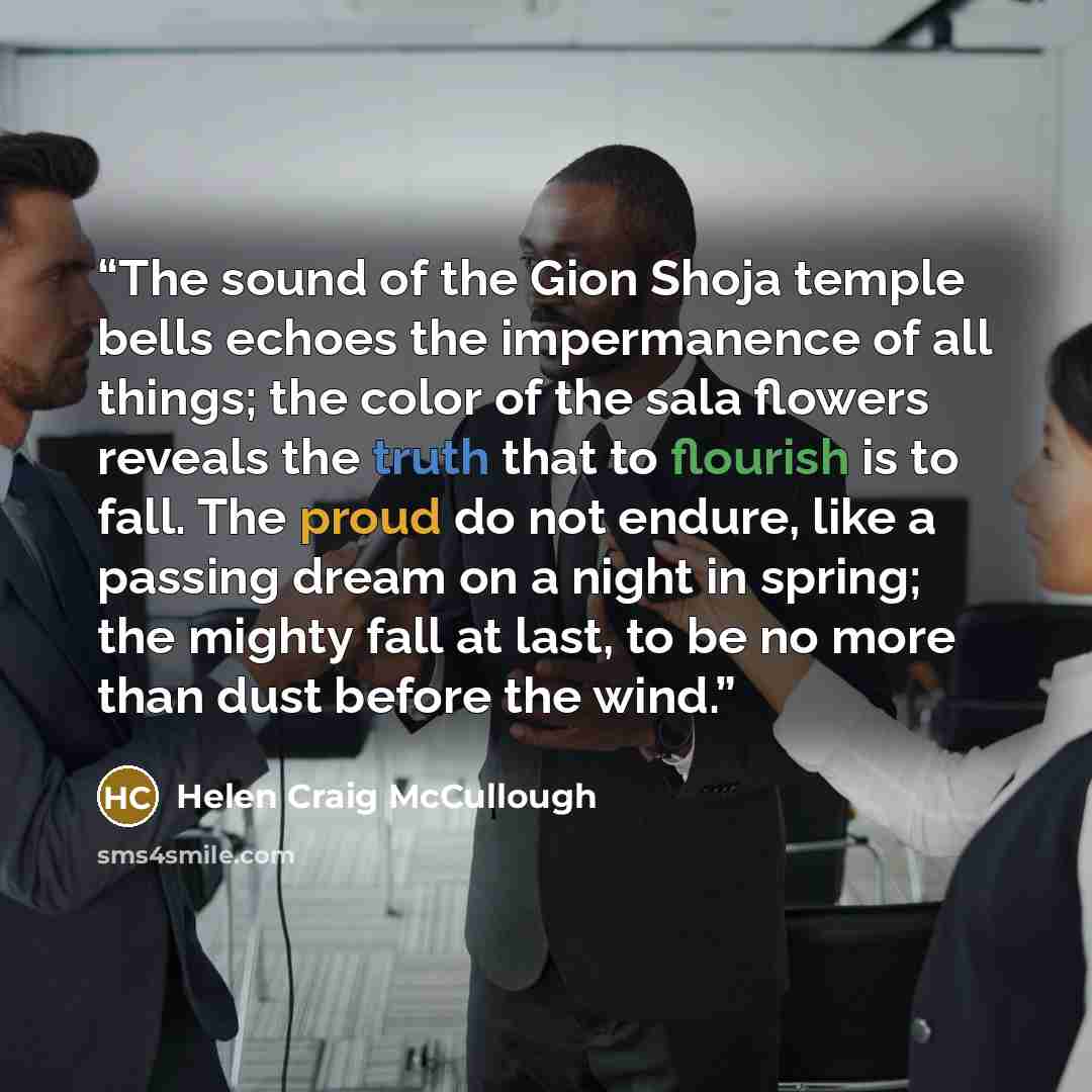 “The sound of the Gion Shoja temple bells echoes the impermanence of all things; the color of the sala flowers reveals the truth that to flourish is to fall. The proud do not endure, like a passing dream on a night in spring; the mighty fall at last, to be no more than dust before the wind.” quote by Helen Craig McCullough