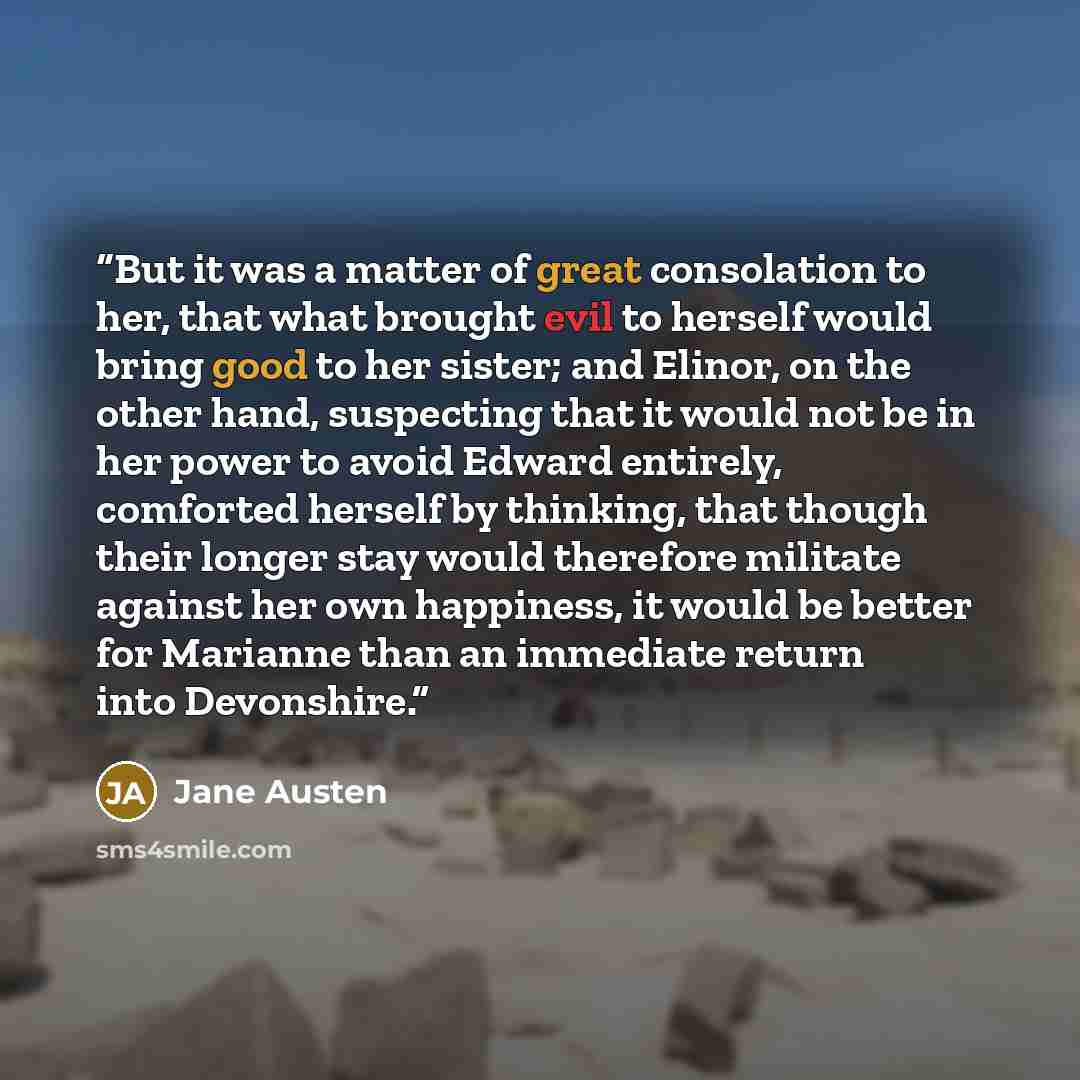 “But it was a matter of great consolation to her, that what brought evil to herself would bring good to her sister; and Elinor, on the other hand, suspecting that it would not be in her power to avoid Edward entirely, comforted herself by thinking, that though their longer stay would therefore…” quote by Jane Austen