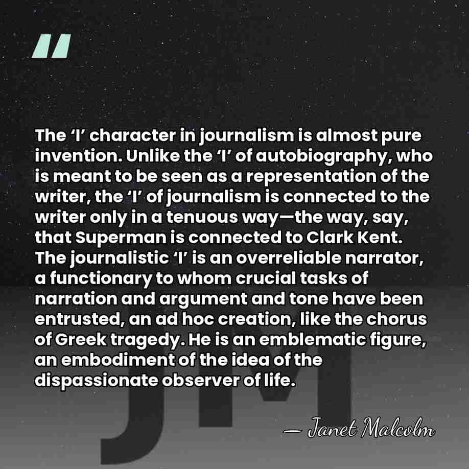 The ‘I’ character in journalism is almost pure invention. Unlike the ‘I’&hellip; - Janet Malcolm