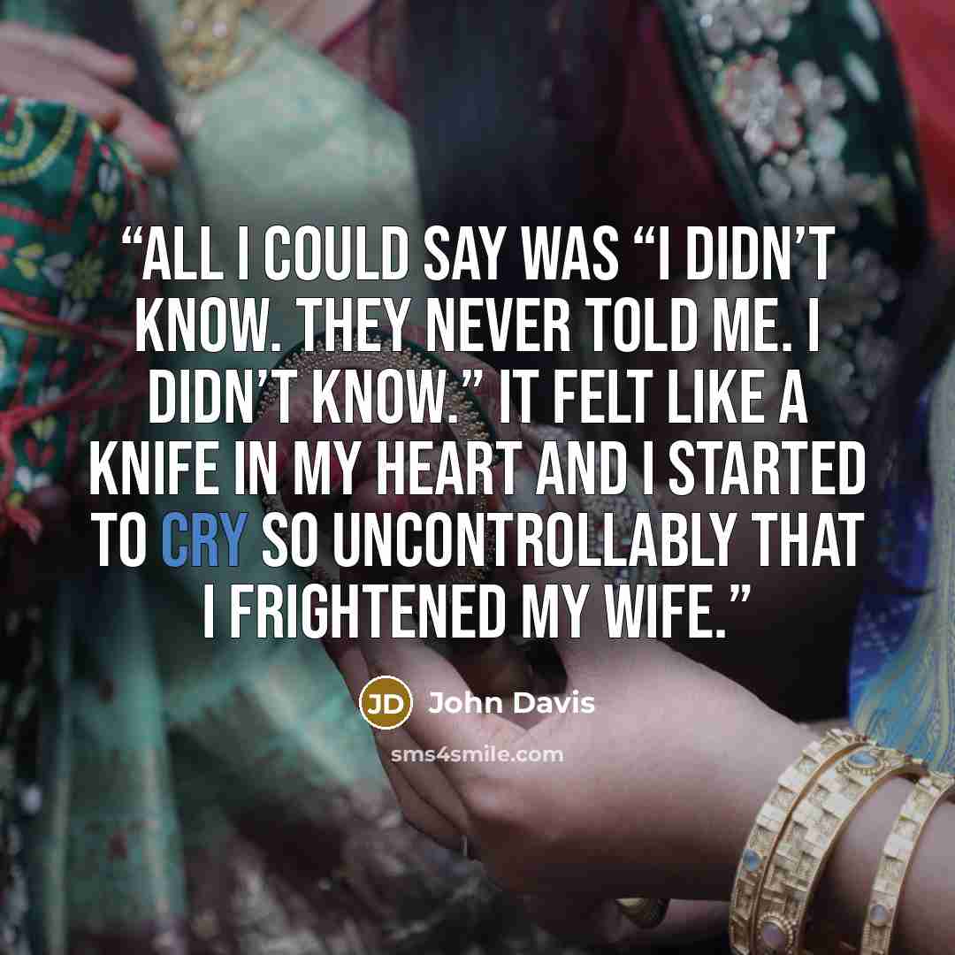 “All I could say was “I didn’t know. They never told me. I didn’t know.” It felt like a knife in my heart and I started to cry so uncontrollably that I frightened my wife.” quote by John Davis