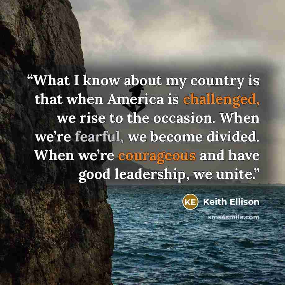 “What I know about my country is that when America is challenged, we rise to the occasion. When we’re fearful, we become divided. When we’re courageous and have good leadership, we unite.” quote by Keith Ellison
