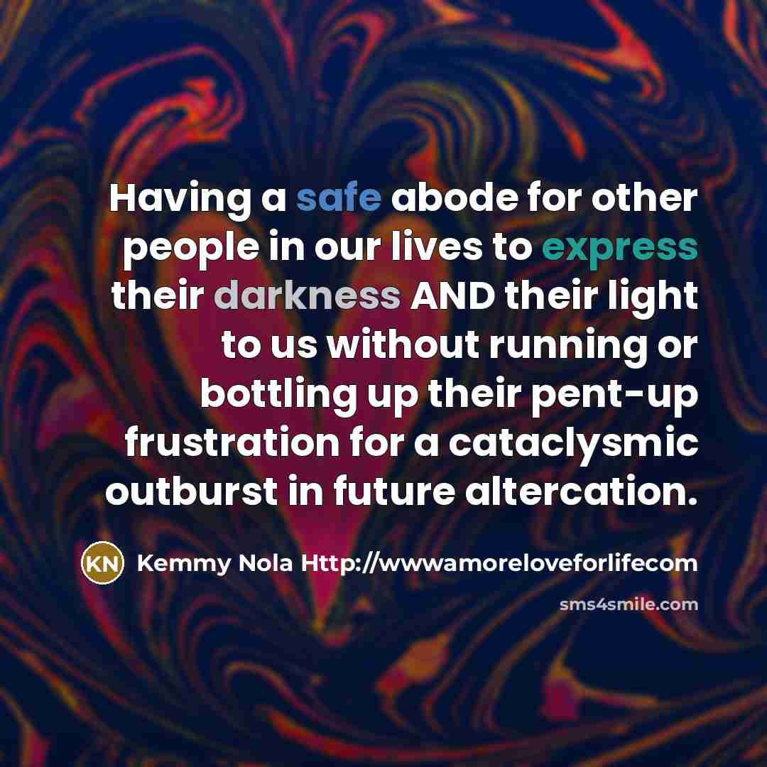 “Having a safe abode for other people in our lives to express their darkness AND their light to us without running or bottling up their pent-up frustration for a cataclysmic outburst in future altercation.” quote by Kemmy Nola Http://wwwamoreloveforlifecom