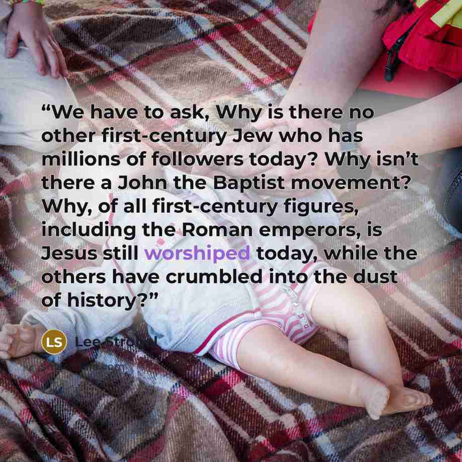 “We have to ask, Why is there no other first-century Jew who has millions of followers today? Why isn’t there a John the Baptist movement? Why, of all first-century figures, including the Roman emperors, is Jesus still worshiped today, while the others have crumbled into the dust of history?” quote by Lee Strobel