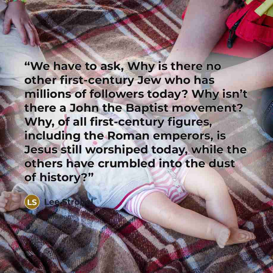 “We have to ask, Why is there no other first-century Jew who has millions of followers today? Why isn’t there a John the Baptist movement? Why, of all first-century figures, including the Roman emperors, is Jesus still worshiped today, while the others have crumbled into the dust of history?” quote by Lee Strobel