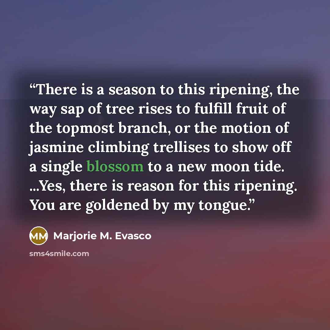 “There is a season to this ripening, the way sap of tree rises to fulfill fruit of the topmost branch, or the motion of jasmine climbing trellises to show off a single blossom to a new moon tide. ...Yes, there is reason for this ripening. You are goldened by my tongue.” quote by Marjorie M. Evasco
