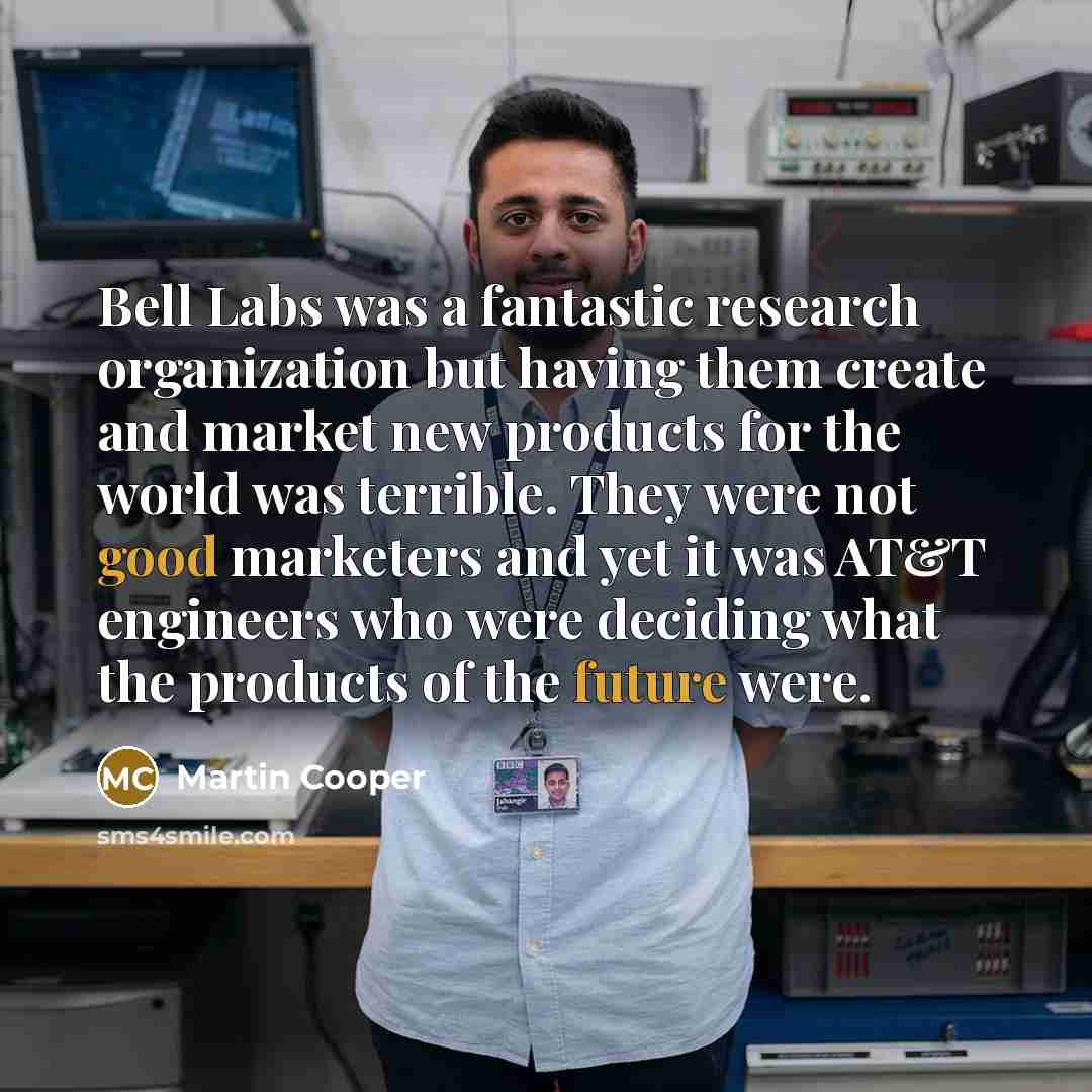 “Bell Labs was a fantastic research organization but having them create and market new products for the world was terrible. They were not good marketers and yet it was AT&T engineers who were deciding what the products of the future were.” quote by Martin Cooper