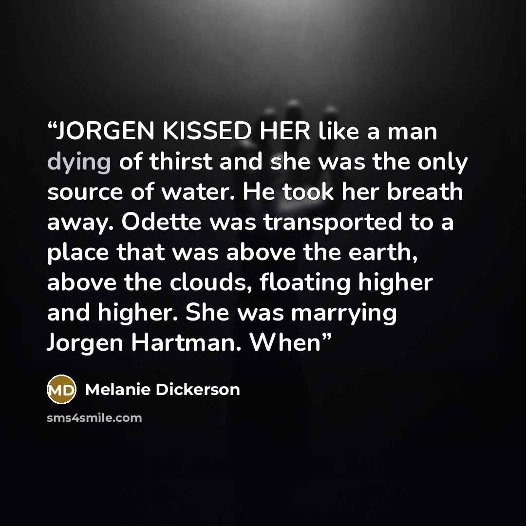 “JORGEN KISSED HER like a man dying of thirst and she was the only source of water. He took her breath away. Odette was transported to a place that was above the earth, above the clouds, floating higher and higher. She was marrying Jorgen Hartman. When” quote by Melanie Dickerson
