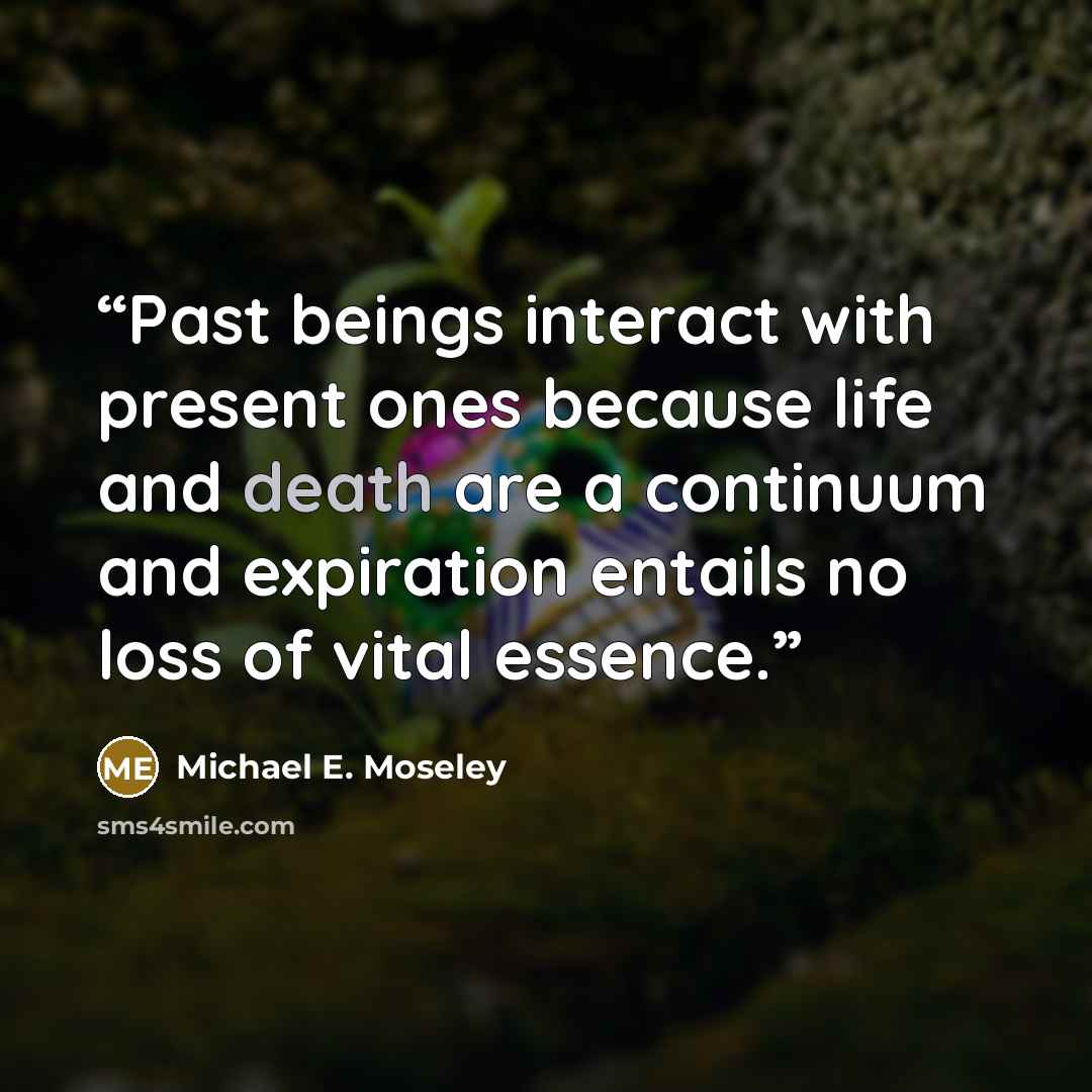 “Past beings interact with present ones because life and death are a continuum and expiration entails no loss of vital essence.” quote by Michael E. Moseley