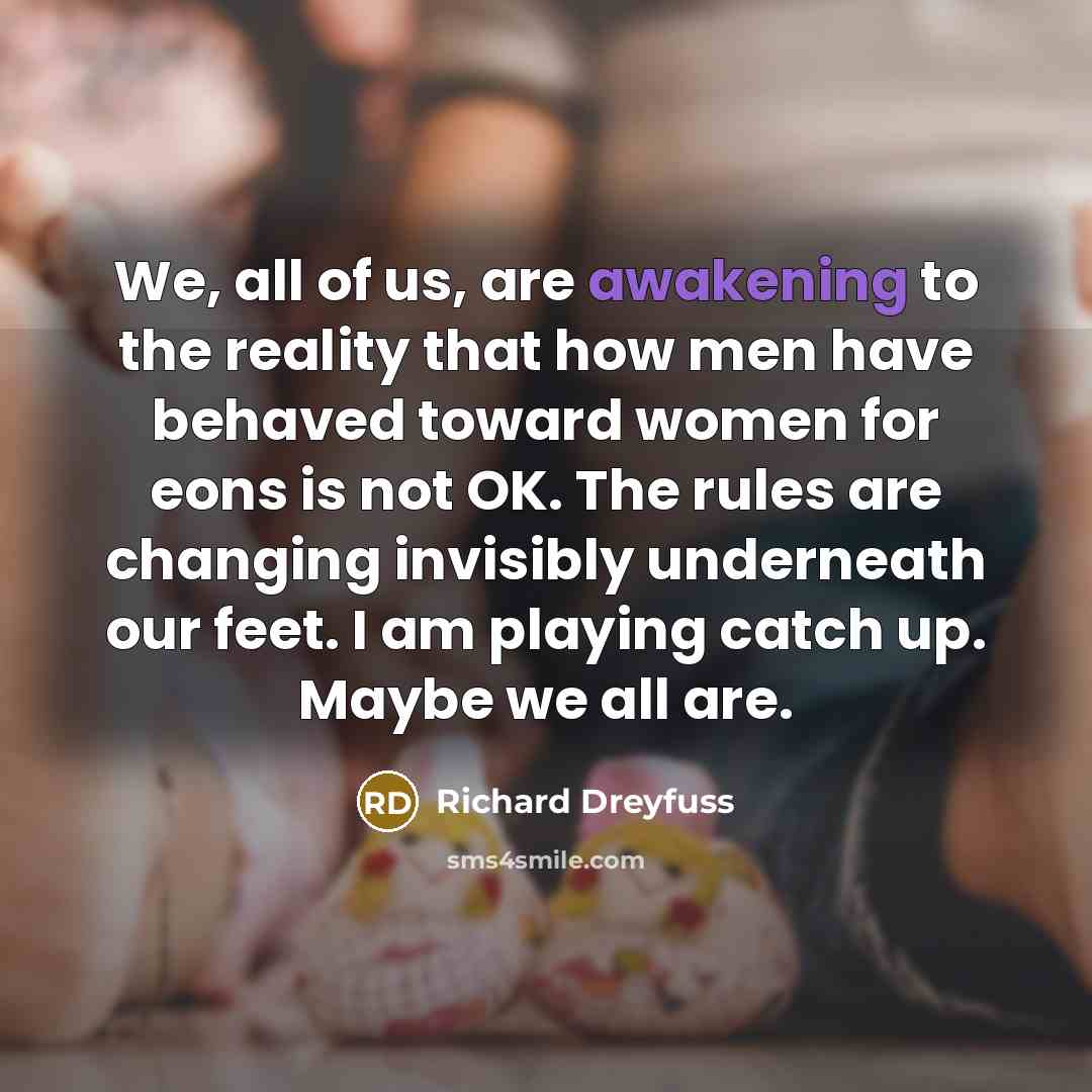 “We, all of us, are awakening to the reality that how men have behaved toward women for eons is not OK. The rules are changing invisibly underneath our feet. I am playing catch up. Maybe we all are.” quote by Richard Dreyfuss