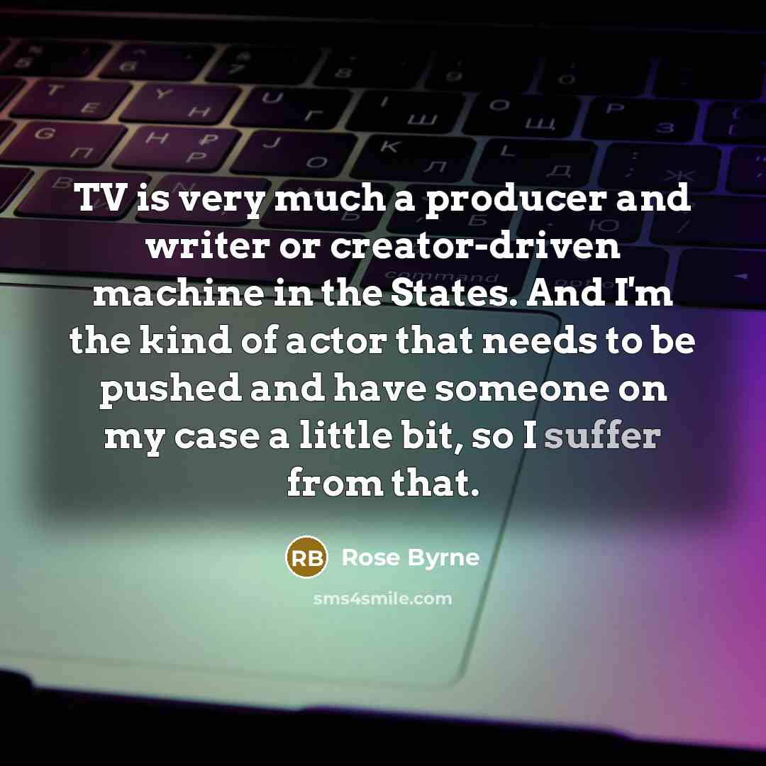 “TV is very much a producer and writer or creator-driven machine in the States. And I'm the kind of actor that needs to be pushed and have someone on my case a little bit, so I suffer from that.” quote by Rose Byrne