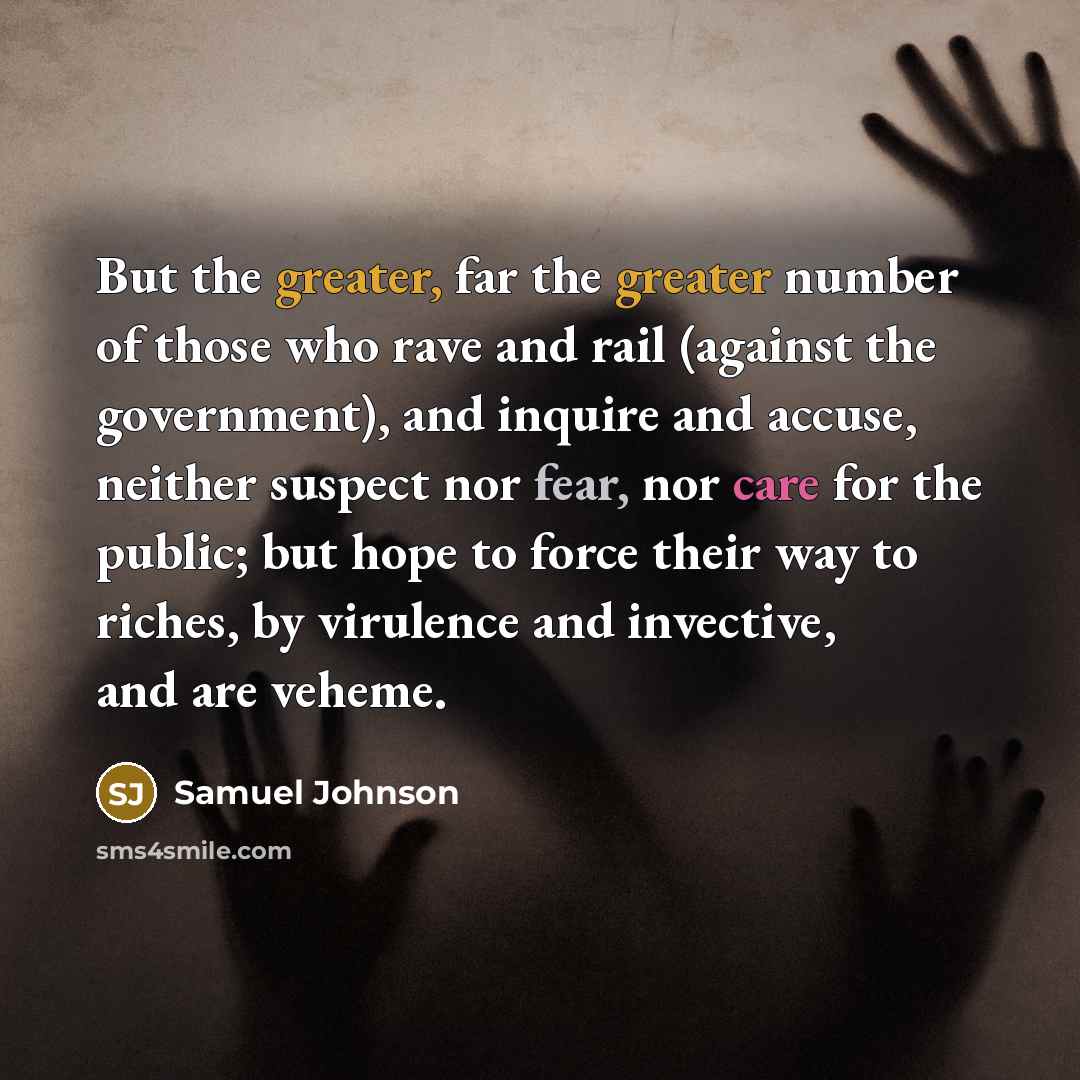 “But the greater, far the greater number of those who rave and rail (against the government), and inquire and accuse, neither suspect nor fear, nor care for the public; but hope to force their way to riches, by virulence and invective, and are veheme.” quote by Samuel Johnson