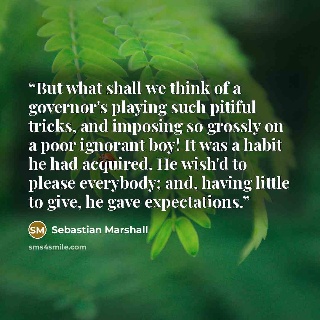 “But what shall we think of a governor's playing such pitiful tricks, and imposing so grossly on a poor ignorant boy! It was a habit he had acquired. He wish'd to please everybody; and, having little to give, he gave expectations.” quote by Sebastian Marshall