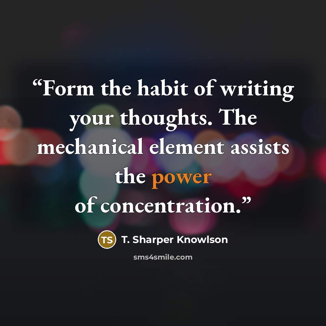 “Form the habit of writing your thoughts. The mechanical element assists the power of concentration.” quote by T. Sharper Knowlson