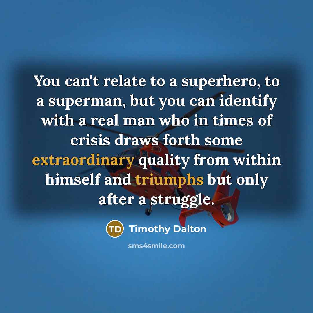 “You can't relate to a superhero, to a superman, but you can identify with a real man who in times of crisis draws forth some extraordinary quality from within himself and triumphs but only after a struggle.” quote by Timothy Dalton