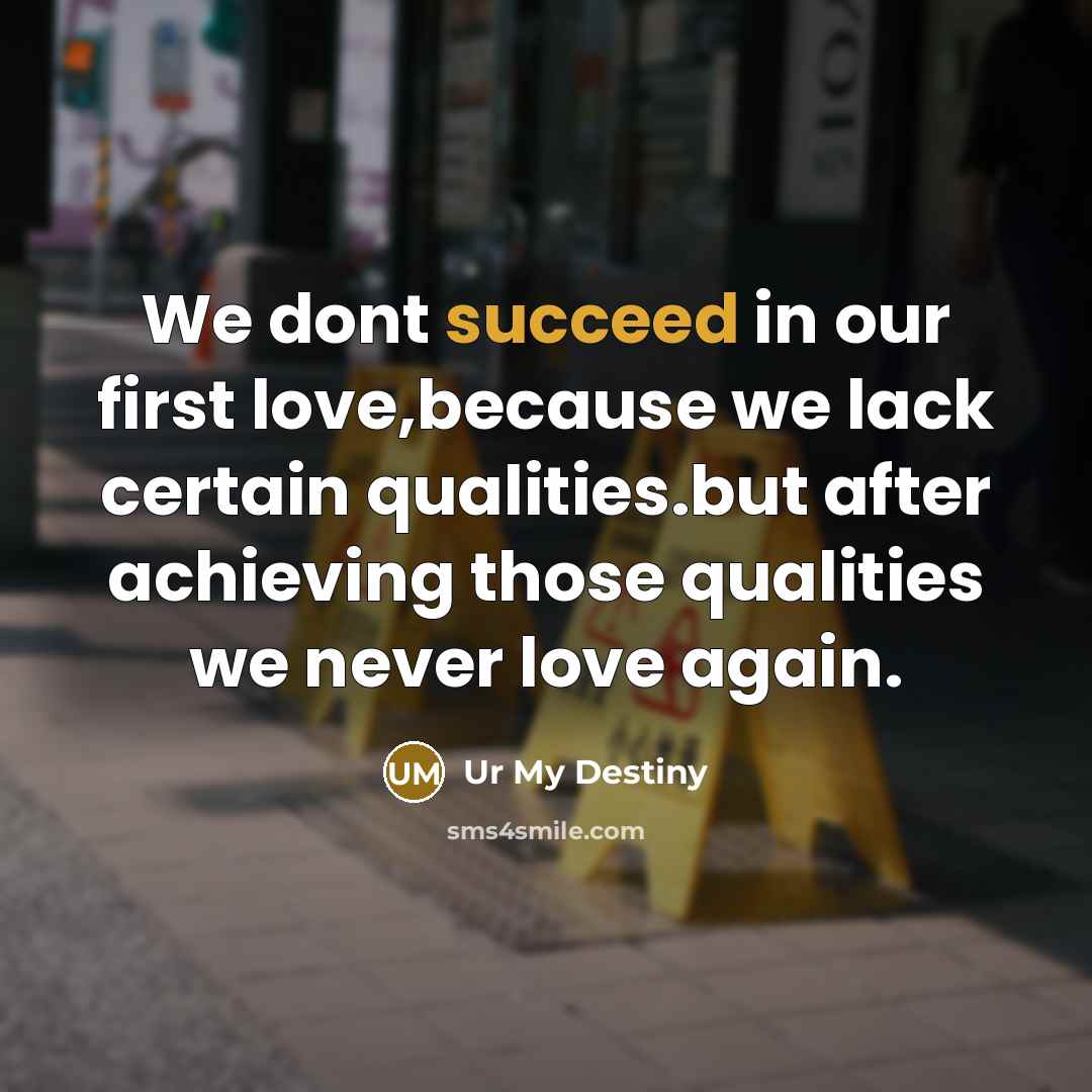 “We dont succeed in our first love,because we lack certain qualities.but after achieving those qualities we never love again.” quote by Ur My Destiny