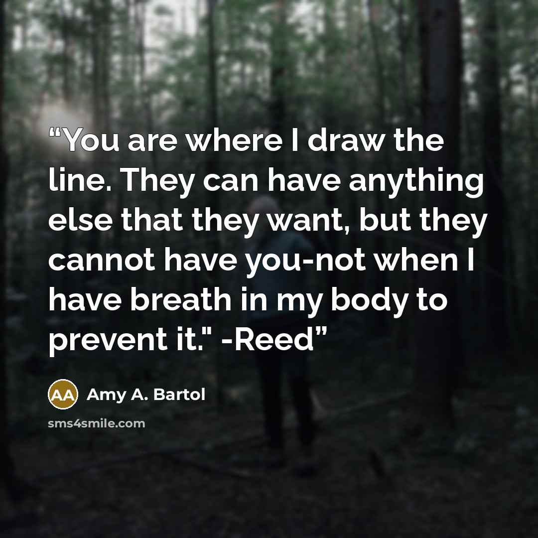 “You are where I draw the line. They can have anything else that they want, but they cannot have you-not when I have breath in my body to prevent it." -Reed” quote by Amy A. Bartol