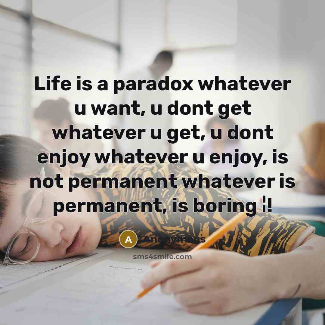 “Life is a paradox whatever u want, u dont get whatever u get, u dont enjoy whatever u enjoy, is not permanent whatever is permanent, is boring ¦!” quote by Anonymous